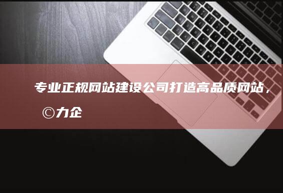 专业正规网站建设公司：打造高品质网站，助力企业高效运营